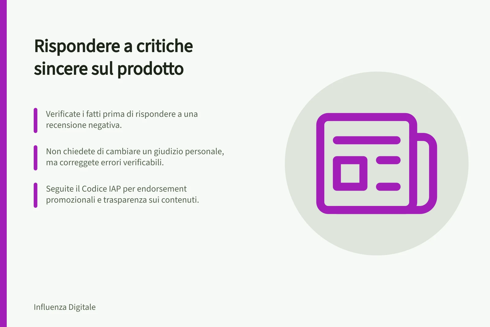 Rispondere a critiche sincere sul prodotto: Verificate i fatti prima di rispondere a una recensione negativa.; Non chiedete di cambiare un giudizio personale, ma correggete errori verificabili.; Seguite il Codice IAP per endorsement promozionali e trasparenza sui contenuti.