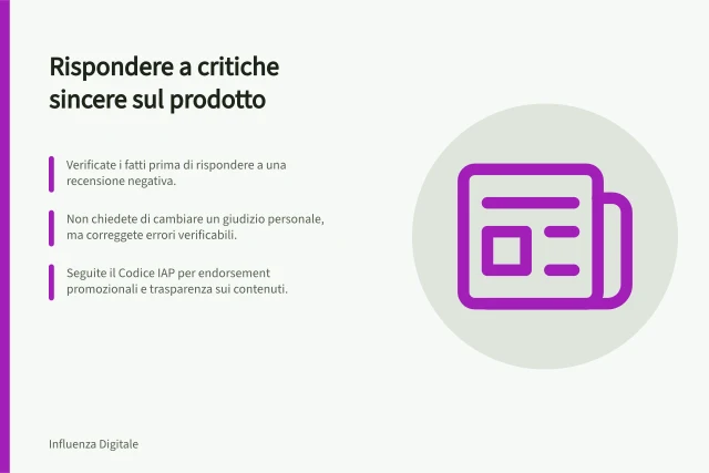 Rispondere a critiche sincere sul prodotto: Verificate i fatti prima di rispondere a una recensione negativa.; Non chiedete di cambiare un giudizio personale, ma correggete errori verificabili.; Seguite il Codice IAP per endorsement promozionali e trasparenza sui contenuti. Affrontare una reazione negativa ma sincera