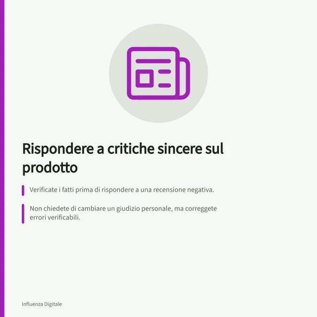 Rispondere a critiche sincere sul prodotto: Verificate i fatti prima di rispondere a una recensione negativa.; Non chiedete di cambiare un giudizio personale, ma correggete errori verificabili.; Seguite il Codice IAP per endorsement promozionali e trasparenza sui contenuti. Affrontare una reazione negativa ma sincera