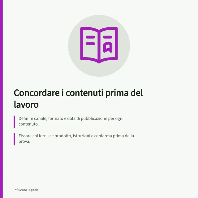 Concordare i contenuti prima del lavoro: Definire canale, formato e data di pubblicazione per ogni contenuto.; Fissare chi fornisce prodotto, istruzioni e conferma prima della prova.; Verificare la dicitura pubblicitaria nel formato scelto per l'Italia. Concordare i contenuti prima dell'inizio del lavoro