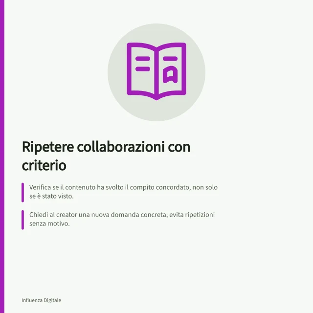 Ripetere collaborazioni con criterio: Verifica se il contenuto ha svolto il compito concordato, non solo se è stato visto.; Chiedi al creator una nuova domanda concreta; evita ripetizioni senza motivo.; Concorda attività, compenso, tempi e regole di riconoscibilità pubblicitaria in Italia. Decidere quali collaborazioni ripetere