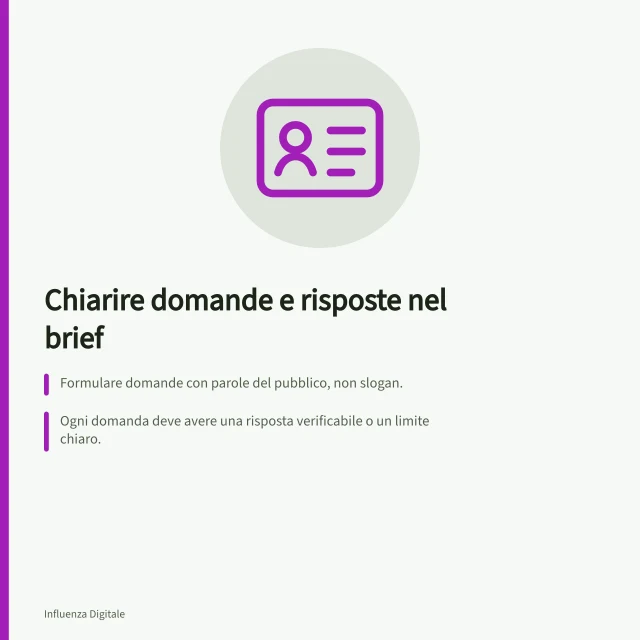 Chiarire domande e risposte nel brief: Formulare domande con parole del pubblico, non slogan.; Ogni domanda deve avere una risposta verificabile o un limite chiaro.; Usare una scheda con dati, prove possibili e limiti da dichiarare. Descrivere nel brief le domande a cui il prodotto risponde
