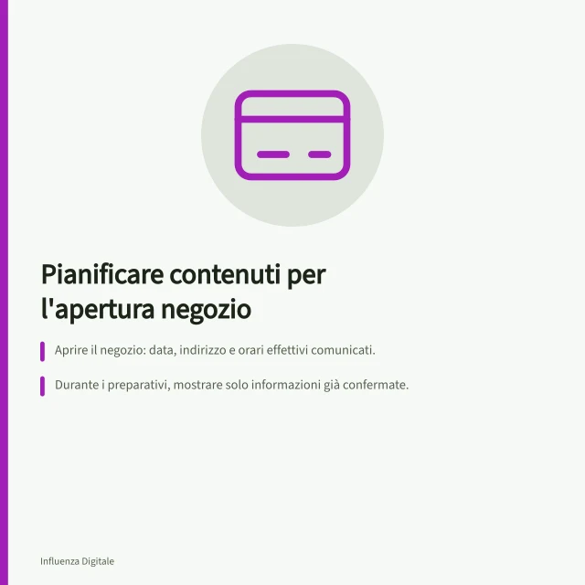 Pianificare contenuti per l'apertura negozio: Aprire il negozio: data, indirizzo e orari effettivi comunicati.; Durante i preparativi, mostrare solo informazioni già confermate.; Dopo l'apertura, rispondere ai dubbi sulle prenotazioni o accesso. Pianificare contenuti per l'apertura di un negozio