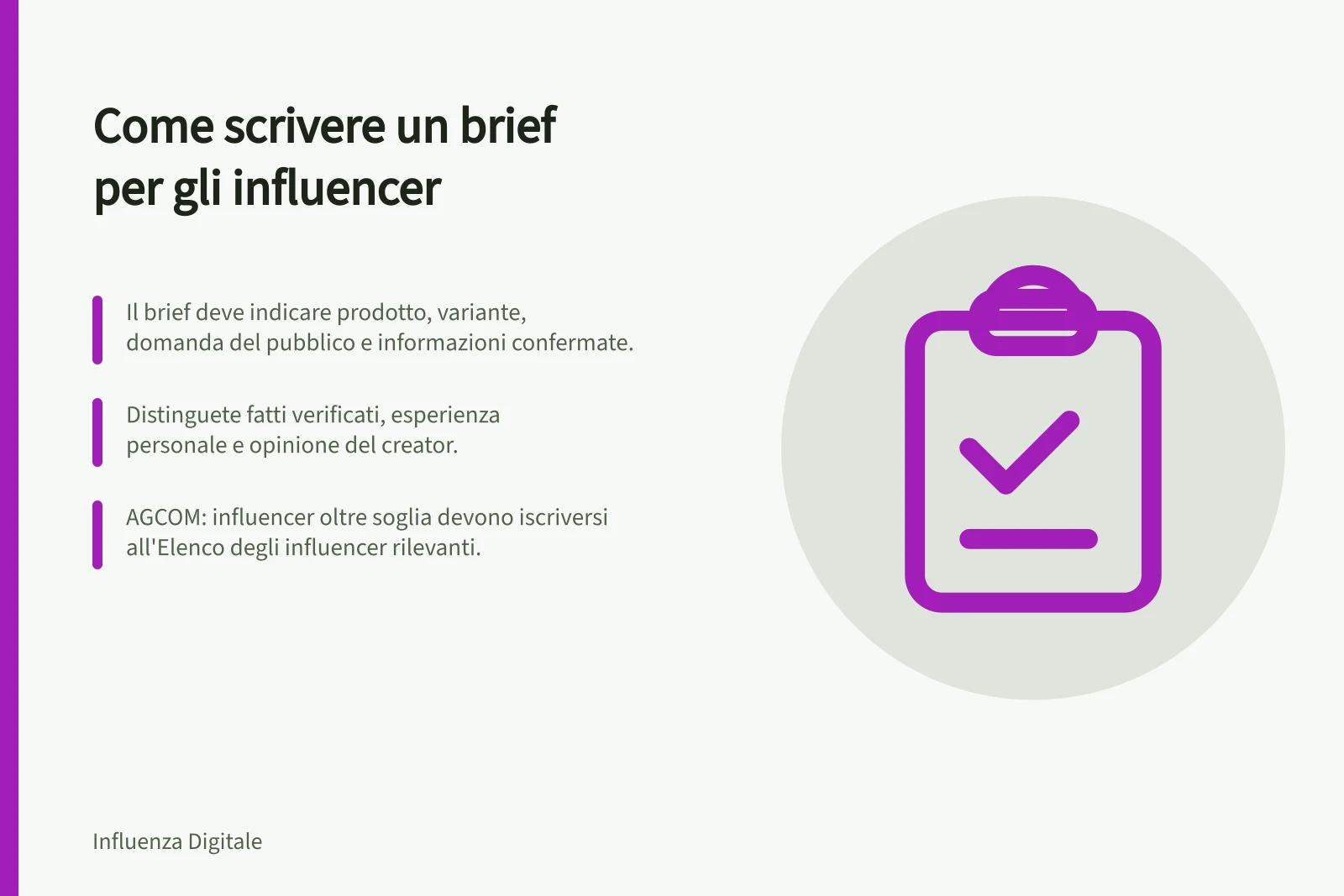 Come scrivere un brief per gli influencer: Il brief deve indicare prodotto, variante, domanda del pubblico e informazioni confermate.; Distinguete fatti verificati, esperienza personale e opinione del creator.; AGCOM: influencer oltre soglia devono iscriversi all'Elenco degli influencer rilevanti.